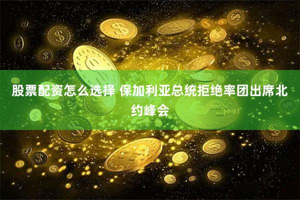 股票配资怎么选择 保加利亚总统拒绝率团出席北约峰会