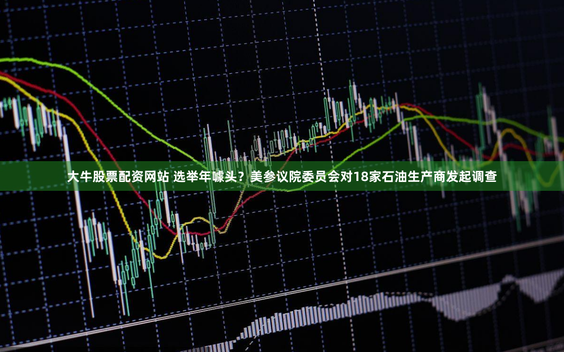 大牛股票配资网站 选举年噱头？美参议院委员会对18家石油生产商发起调查