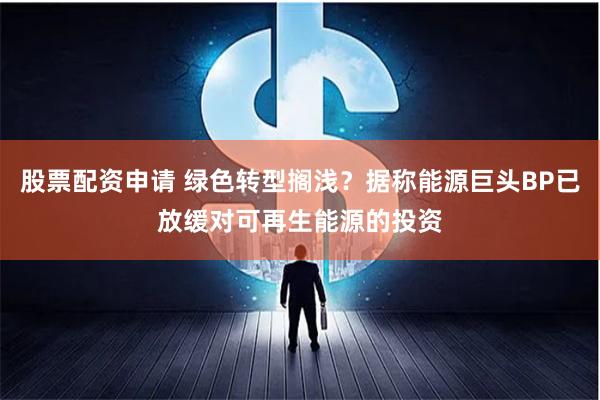 股票配资申请 绿色转型搁浅？据称能源巨头BP已放缓对可再生能源的投资