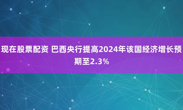 现在股票配资 巴西央行提高2024年该国经济增长预期至2.3%