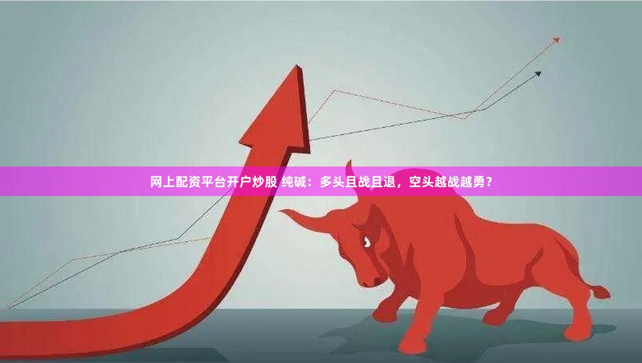 网上配资平台开户炒股 纯碱：多头且战且退，空头越战越勇？