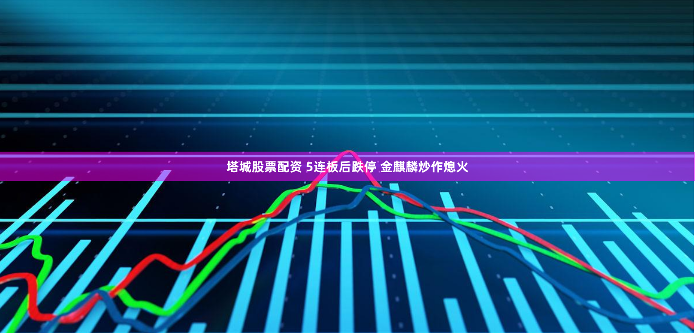 塔城股票配资 5连板后跌停 金麒麟炒作熄火