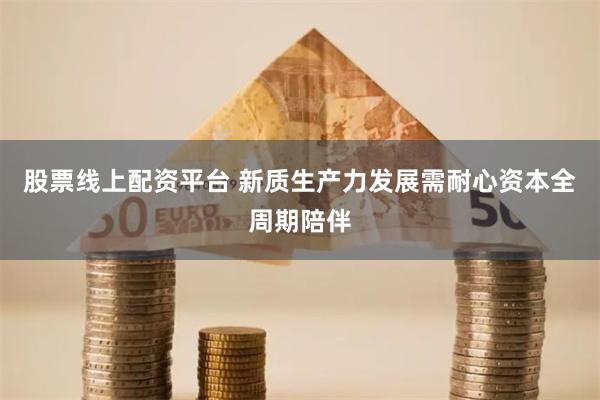 股票线上配资平台 新质生产力发展需耐心资本全周期陪伴