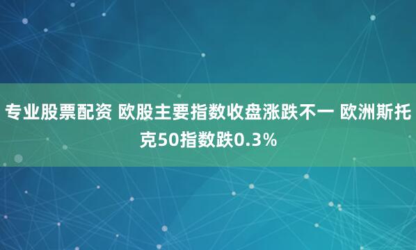 专业股票配资 欧股主要指数收盘涨跌不一 欧洲斯托克50指数跌0.3%
