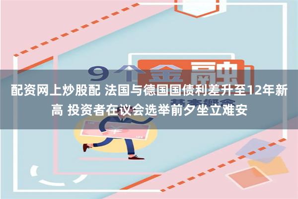 配资网上炒股配 法国与德国国债利差升至12年新高 投资者在议会选举前夕坐立难安