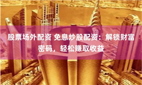 股票场外配资 免息炒股配资：解锁财富密码，轻松赚取收益