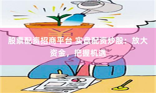 股票配资招商平台 实盘配资炒股：放大资金，把握机遇