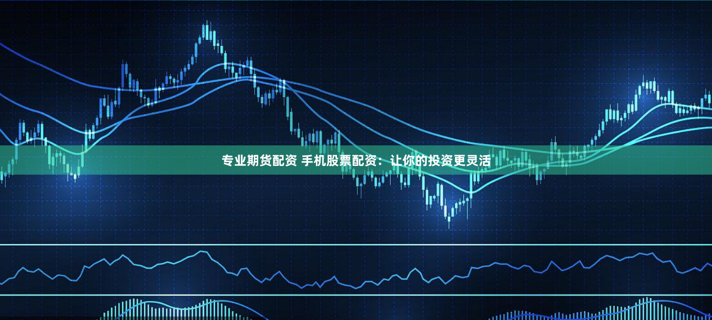 专业期货配资 手机股票配资：让你的投资更灵活