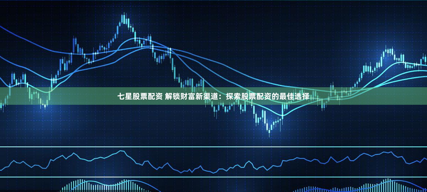 七星股票配资 解锁财富新渠道：探索股票配资的最佳选择