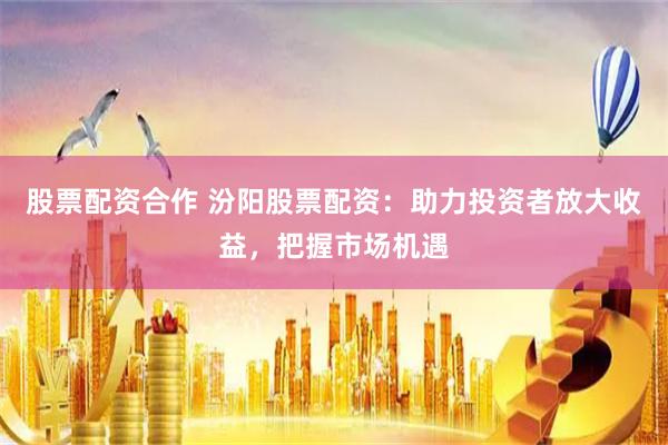 股票配资合作 汾阳股票配资：助力投资者放大收益，把握市场机遇