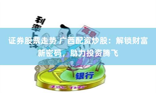 证券股票走势 广西配资炒股：解锁财富新密码，助力投资腾飞