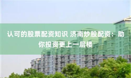 认可的股票配资知识 济南炒股配资：助你投资更上一层楼