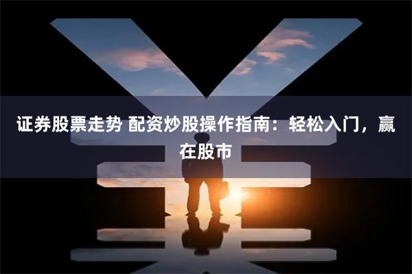 证券股票走势 配资炒股操作指南：轻松入门，赢在股市