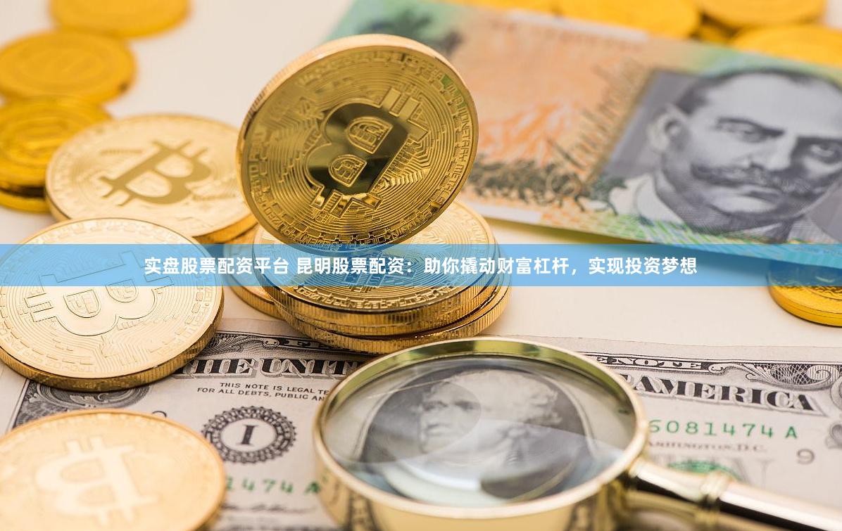 实盘股票配资平台 昆明股票配资：助你撬动财富杠杆，实现投资梦想