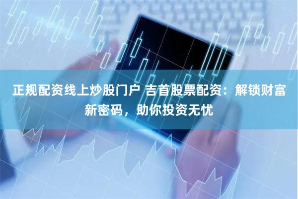 正规配资线上炒股门户 吉首股票配资:解锁财富新密码,助你投资无忧