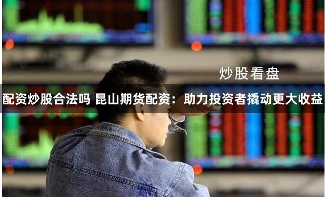 配资炒股合法吗 昆山期货配资：助力投资者撬动更大收益
