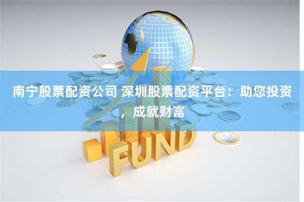 南宁股票配资公司 深圳股票配资平台：助您投资，成就财富