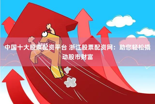 中国十大股票配资平台 浙江股票配资网:助您轻松撬动股市财富