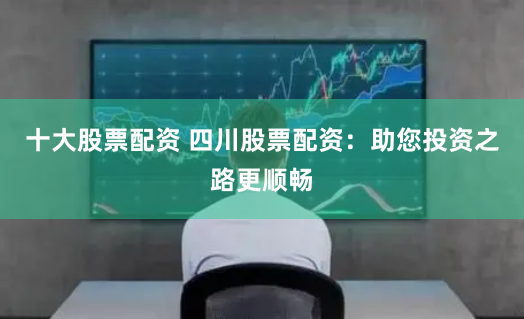十大股票配资 四川股票配资：助您投资之路更顺畅