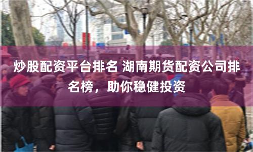 炒股配资平台排名 湖南期货配资公司排名榜，助你稳健投资