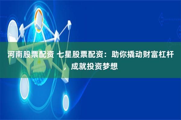 河南股票配资 七星股票配资：助你撬动财富杠杆，成就投资梦想
