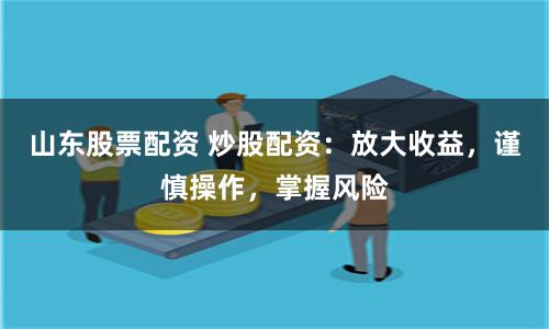 山东股票配资 炒股配资：放大收益，谨慎操作，掌握风险
