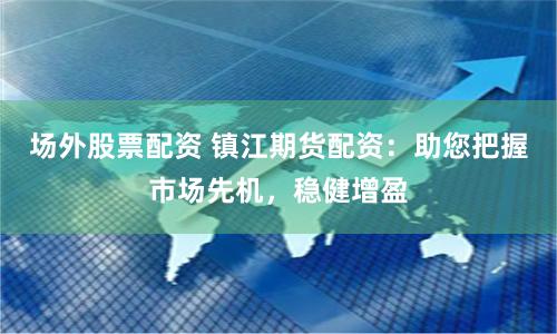 场外股票配资 镇江期货配资：助您把握市场先机，稳健增盈