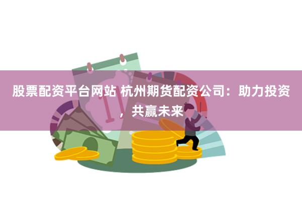 股票配资平台网站 杭州期货配资公司：助力投资，共赢未来