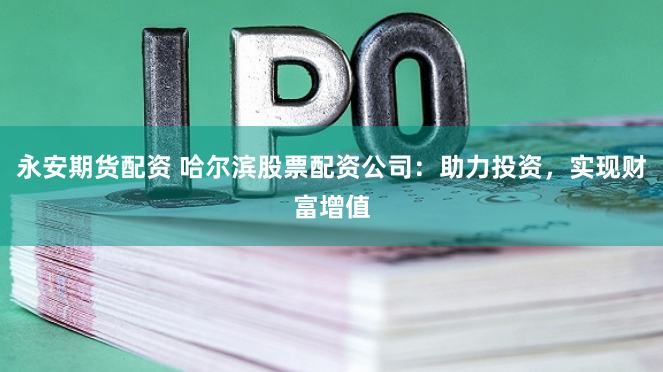 永安期货配资 哈尔滨股票配资公司：助力投资，实现财富增值