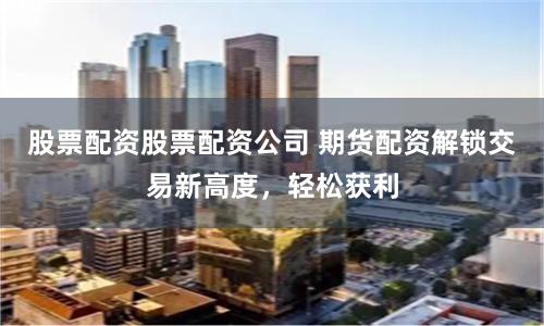 股票配资股票配资公司 期货配资解锁交易新高度，轻松获利