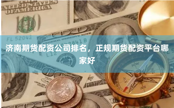 济南期货配资公司排名,正规期货配资平台哪家好